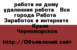 работа на дому, удаленная работа - Все города Работа » Заработок в интернете   . Крым,Черноморское